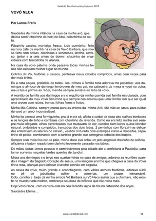 Varal do Brasil setembro/outubro 2012

VOVÓ NECA

Por Lunna Frank


Saudades da minha infância na casa da minha avó, que
delicia sentir cheirinho de bolo de fubá, bolachinha de na-
ta.
Pãozinho caseiro, manteiga fresca, tudo quentinho, feito
na hora café da manhã na casa da Vovó Barbara, que me-
sa farta com coisas, deliciosas e saborosas, lanche, almo-
ço, jantar e a ceia antes de dormir, chazinho de erva-
cidreira com biscoitinho de araruta.
Na casa da vovó paterna onde passava todas minhas fé-
rias não existiam melhor lugar no mundo.
Colinho de Vó, histórias e causos, penteava meus cabelos compridos, umas cem vezes para
dar mais brilho.
Eu a neta caçula, preferida de todos, tios, primos a família toda adorava me paparicar, aos do-
mingos o almoço de domingo lembro-me de meu pai, na cabeceira da mesa e vovó na outra,
meus tios e primos ao redor, mamãe sempre sentava ao lado da vovó.
A reunião de família aos domingos era o orgulho da minha querida avó família estruturada, com
aprendizado do meu Vovô Saturnino que sempre nos ensinou que uma família tem que ser igual
uma arvore com raízes, tronco, folhas flores e frutos.
Minha titia Cidinha, sempre pronta para as ordens da minha Avó, titia não se casou para cuidar
da vovó um amor incontestável.
Minha tia parecia uma formiguinha, pra lá e pra cá, afoita a cuidar da casa das toalhas bordadas
e os lençóis de linho e cambraia com cheirinho de lavanda. Como eu era feliz minha avó sem-
pre muito elegante, olhos esverdeados que mudavam de cor, cabelos bem loiros quase blondor
natural, ondulados e compridos, trançados dos dois lados, 2 pentinhos com florezinhas delica-
das enfeitavam as laterais do cabelo , vestido cinturado com estampas claras e delicadas, sapa-
tinho de pelica, combinando com a carteira grande que carregava debaixo dos braços.
Sempre com meia fina cor da pele, minha doce avó tinha um jeito angelical cheirinho de colônia
alfazema e batom rosado bem clarinho levemente passado nos lábios.
De mãos dadas íamos passear e caminhávamos pela cidade ate a confeitaria a Paulicéia, para
tomar sorvetes naquelas tardes quentes de Jundiaí.
Missa aos domingos e o terço nas quartas-feiras na casa de amigos, adorava as reuniões quan-
do a imagem do Sagrado Coração de Jesus, uma imagem enorme que chegava a casa da Vovó
tinha reza, crianças para brincar o lanche servido em seguida.
As casas da vovó, muito grande e aconchegante, com várias arvores frutíferas, adorava subir
no     pé     de     jabuticaba   colher   e    come-las,     um      prazer    inenarrável.
Colo, carinho e beijo da minha amada Vó Barbara ou Vó Neca assim que a chamava, não exis-
te no mundo nada melhor, lembrança saudosa da infância que não volta mais.
Hoje Vovó Neca , com certeza esta no céu fazendo laços de fita no cabelinho dos anjos.
Saudades Eterna…




                                      www.varaldobrasil.com                                 94
 