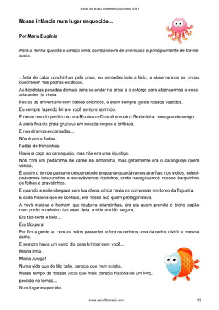 Varal do Brasil setembro/outubro 2012


Nossa infância num lugar esquecido...

Por Maria Eugênia


Para a minha querida e amada irmã, companheira de aventuras e principalmente de traves-
suras.



...feita de catar conchinhas pela praia, ou sentadas lado a lado, a observarmos as ondas
quebrarem nas pedras estáticas.
As bicicletas pesadas demais para se andar na areia e o esforço para alcançarmos a ense-
ada antes da cheia.
Festas de aniversário com balões coloridos, e eram sempre iguais nossos vestidos.
Eu sempre fazendo birra e você sempre sorrindo.
E neste mundo perdido eu era Robinson Crusoé e você o Sexta-feira, meu grande amigo.
A areia fina da praia grudava em nossos corpos e brilhava.
E nós éramos encantadas...
Nós éramos fadas...
Fadas de trancinhas.
Havia a caça ao caranguejo, mas não era uma injustiça.
Nós com um pedacinho de carne na armadilha, mas geralmente era o caranguejo quem
vencia.
E assim o tempo passava despercebido enquanto guardávamos aranhas nos vidros, coleci-
onávamos besourinhos e escavávamos riozinhos, onde navegávamos nossos barquinhos
de folhas e gravetinhos.
E quando a noite chegava com lua cheia, ainda havia as conversas em torno da fogueira.
E cada história que se contava, era nossa avó quem protagonizava.
A vovó matava o homem que roubava criancinhas, era ela quem prendia o bicho papão
num porão e debaixo das asas dela, a vida era tão segura...
Era tão certa e bela...
Era tão pura!
Por fim a gente ia, com as mãos passadas sobre os ombros uma da outra, dividir a mesma
cama.
E sempre havia um outro dia para brincar com você...
Minha Irmã...
Minha Amiga!
Numa vida que de tão bela, parecia que nem existia.
Nesse tempo de nossas vidas que mais parecia história de um livro,
perdido no tempo...
Num lugar esquecido.

                                   www.varaldobrasil.com                                 95
 