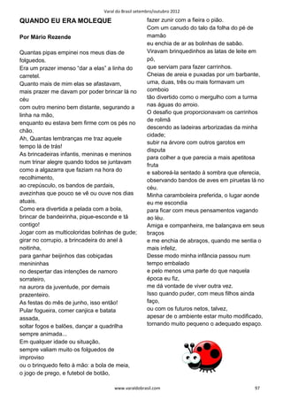 Varal do Brasil setembro/outubro 2012

QUANDO EU ERA MOLEQUE                               fazer zunir com a fieira o pião.
                                                    Com um canudo do talo da folha do pé de
Por Mário Rezende                                   mamão
                                                    eu enchia de ar as bolinhas de sabão.
Quantas pipas empinei nos meus dias de              Viravam brinquedinhos as latas de leite em
folguedos.                                          pó,
Era um prazer imenso “dar a elas” a linha do        que serviam para fazer carrinhos.
carretel.                                           Cheias de areia e puxadas por um barbante,
Quanto mais de mim elas se afastavam,               uma, duas, três ou mais formavam um
mais prazer me davam por poder brincar lá no        comboio
céu                                                 tão divertido como o mergulho com a turma
com outro menino bem distante, segurando a          nas águas do arroio.
                                                    O desafio que proporcionavam os carrinhos
linha na mão,
                                                    de rolimã
enquanto eu estava bem firme com os pés no
                                                    descendo as ladeiras arborizadas da minha
chão.
                                                    cidade;
Ah, Quantas lembranças me traz aquele
                                                    subir na árvore com outros garotos em
tempo lá de trás!
                                                    disputa
As brincadeiras infantis, meninas e meninos
                                                    para colher a que parecia a mais apetitosa
num trinar alegre quando todos se juntavam
                                                    fruta
como a algazarra que faziam na hora do              e saboreá-la sentado à sombra que oferecia,
recolhimento,                                       observando bandos de aves em piruetas lá no
ao crepúsculo, os bandos de pardais,                céu.
avezinhas que pouco se vê ou ouve nos dias          Minha caramboleira preferida, o lugar aonde
atuais.                                             eu me escondia
Como era divertida a pelada com a bola,             para ficar com meus pensamentos vagando
brincar de bandeirinha, pique-esconde e tá          ao léu.
contigo!                                            Amiga e companheira, me balançava em seus
Jogar com as multicoloridas bolinhas de gude;       braços
girar no corrupio, a brincadeira do anel à          e me enchia de abraços, quando me sentia o
noitinha,                                           mais infeliz.
para ganhar beijinhos das cobiçadas                 Desse modo minha infância passou num
menininhas                                          tempo embalado
no despertar das intenções de namoro                e pelo menos uma parte do que naquela
sorrateiro,                                         época eu fiz,
na aurora da juventude, por demais                  me dá vontade de viver outra vez.
prazenteiro.                                        Isso quando puder, com meus filhos ainda
As festas do mês de junho, isso então!              faço,
Pular fogueira, comer canjica e batata              ou com os futuros netos, talvez,
assada,                                             apesar de o ambiente estar muito modificado,
soltar fogos e balões, dançar a quadrilha           tornando muito pequeno o adequado espaço.
sempre animada...
Em qualquer idade ou situação,
sempre valiam muito os folguedos de
improviso
ou o brinquedo feito à mão: a bola de meia,
o jogo de prego, e futebol de botão,

                                     www.varaldobrasil.com                                  97
 