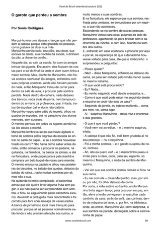 Varal do Brasil setembro/outubro 2012


O garoto que perdeu a sombra                            muito menos a suas sombras.
                                                        E na floricultura, ele esperou que sua sombra, res-
                                                        friada pela umidade, se denunciasse por um espir-
                                                        ro, o que não aconteceu.
Por Sonia Rodrigues
                                                        Escondendo-se na sombra de outras pessoas,
                                                        Marquinho voltou para casa, pulando ao lado da
                                                        professora, agachando-se para brincar com o ca-
Marquinho era uma dessas crianças que não per-
dem a cabeça porque está grudada no pescoço,            chorrinho da vizinha, e com isso, ficando na som-
como gostava de dizer sua mãe.                          bra dos outros.
Marquinho perdia tudo: seu pião, seu doce, sua          E, entrando em casa continuou a procurar por aqui
escova de dente, sua mochila da escola, o dinheiro      e por ali, na esperança de que a danadinha hou-
da pão, a chave do portão...
                                                        vesse voltado para casa, até que o irmãozinho o
Naquele dia, ao sair da escola, foi com os amigos       surpreendeu, e perguntou:
brincar de gigante. Era assim: eles ficavam de cos-
                                                        - Posso ajudar?
tas para o sol do final da tarde e viam quem tinha a
                                                        - Não! – disse Marquinho, enfiando-se debaixo da
maior sombra. Mas, diante de Marquinho, não ha-
                                                        cama, só para ser imitado pelo irmão menor quase
via sombra nenhuma! Os amigos, entretidos com
                                                        no mesmo instante.
suas próprias sombras, ainda não haviam percebi-
                                                        - O que você está procurando?
do nada, então Marquinho tratou de correr para
                                                        - Eu? Nada...
dentro da sala de aula, a procurar pela sombra
                                                        - Eu venho seguindo você desde a esquina, e...
perdida. Nada dentro da carteira, nada debaixo
                                                        - Como é que você pode estar me seguindo desde
dos bancos, nada atrás da porta, nem tampouco
                                                        a esquina se você não saiu de casa?
dentro do armário da professora, que, irritada, tra-
                                                        - Seguindo da janela, eu estava espiando... conta
tou de expulsar dali o aluno retardatário.
                                                        pra mim, vai, conta logo!
Marquinho vagou pelo pátio do recreio, olhou na
                                                        - Ai – suspirou Marquinho – desta vez a encrenca
quadra de esportes, até no parquinho dos alunos
                                                        é das grandes.
menores, sem sucesso.
O menino pensou em todos os lugares aonde ha-           - O que é que você perdeu?
via ido desde a manhã.                                  - Você nem vai acreditar. – e o menino suspirou,
Marquinho lembrava-se de que havia agitado o            infeliz.
boné da sombra pelos degraus da escada ao en-           - A cabeça é que não foi, está bem grudada aí no
trar no carro de papai... e se a sombra houvesse        seu pescoço. – riu o caçulinha.
ficado no carro? Não havia como saber antes da          - Foi a minha sombra. – e o garoto suspirou de no-
noite, então começou a procurar na padaria, na          vo, confuso.
quitanda, na farmácia, na banca de jornais, e até       - Ah, isto eu quero ver! – e o menorzinho puxou o
na floricultura, onde papai parara pela manhã e         irmão para o claro, onde, para seu espanto, só
comprara um belo buquê de rosas para mamãe.             mesmo o Marquinho, e nada da sombra de Mar-
O menino entrou na padaria e olhou nas pratelei-        quinho.
ras de biscoitos, no balcão dos queijos, debaixo do     - Vai ver que sua sombra dormiu demais e ficou na
balcão do caixa...havia muitas sombras por ali,         sua cama.
mas não a sua.                                          - Eu saí com ela – disse Marquinho, mas, por sim
Na quitanda foi mais complicado, o balconista           ou por não, foi olhar debaixo da cama.
achou que ele queira levar alguma fruta sem pa-         Por sorte, a mãe estava no banho, então Marqui-
gar, e ele não queria ser surpreendido sem som-         nho tinha algum tempo para procurar em paz, en-
bra, e ficou se esgueirando pelos cantinhos escu-       tão, ele e o irmão começaram a vasculhar cada
ros, deixando o português mais desconfiado e foi        cantinho da casa: atrás do sofá, das cortinas, den-
corrido para fora com ameaça de vassouradas.            tro da máquina de lavar, e, por fim, na biblioteca,
A banca de jornal foi o local mais tranquilo para
                                                        onde, ao entrar, Marquinho viu, com surpresa, a
procurar, porque ali as pessoas normalmente es-
                                                        sua sombra na parede, debruçada sobre a escriva-
tão lendo e não prestam atenção aos outros, e
                                                        ninha de papai.
                                         www.varaldobrasil.com                                         98
 