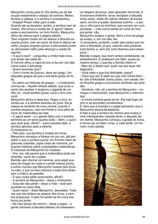 Varal do Brasil setembro/outubro 2012

Marquinho correu para lá. Ele sentou-se ali até       na véspera da prova, para aprender dormindo. E
ocupar exatamente o espaço da sombra. Mexeu           funcionava direitinho: se eu recitasse a tabuada
de leve a cabeça, e a sombra o acompanhou.            trinta vezes, antes de colocar debaixo do traves-
- Graças! Posso voltar para a sala.                   seiro, era tiro e queda: decorava tudinho. – e pis-
Quando ele se levantou, porém, a sombra nem se        cou o olho para os meninos, que sorriam em cum-
mexeu. Ele tornou a sentar-se. E agora? Aberto        plicidade. – mas nunca sentei em cima do livro
sobre a escrivaninha, um livro fininho. Marquinho     pra jantar, não.
olhou de relance para a página aberta:                Marquinho acabou o jantar, abriu o livro do grego
‘Que ninguém hesite em se dedicar à filosofia en-     ao acaso, e, em voz alta, leu:
quanto jovem, nem se canse de fazê-lo depois de       ‘é necessário, portanto, cuidar das coisas que tra-
velho, porque ninguém jamais é demasiado jovem        zem a felicidade, já que, estando esta presente,
ou demasiado velho para alcançar a saúde do           tudo temos, e, sem ela, tudo fazemos para alcan-
espírito.’                                            çá-la.’
- O que é isso? – perguntou o irmão mais novo,        Mamãe e papai, que eram ambos professores, se
que ainda não sabia ler.                              entreolharam. E acabaram por falar, quase ao
O menino olhou a capa do livro e leu em voz alta:     mesmo tempo, o que fez a família inteira rir:
Carta sobre a felicidade.                             - Bem diz o ditado que ‘quem sai aos seus não
- Quem escreveu isso?                                 degenera’.
- Com o nome de Epicuro, deve ser grego. Um           - Você sabe o que traz felicidade, papai?
daqueles gregos de que o avô tanto gosta de fa-       - Claro que sei! É estar em paz com minha famí-
lar.                                                  lia. Isto é felicidade: todos juntos, com saúde, len-
- Eu adoro as histórias de gregos. – o irmãozinho     do filosofia grega a procurando sombras nas pare-
animou-se – Aquele Ulisses sabido, que ouviu o        des.
canto das sereias, e enganou o gigante de um          - Sombras, não, só a sombra do Marquinho – co-
olho só...Você também gosta. Leva o livro com         meçou o menorzinho, mas Marquinho o interrom-
você.                                                 peu:
Marquinho achou a ideia boa. Pegou o livro, le-       - A minha sombra gosta de ler. Ela hoje fugiu de
vantou-se, e a sombra levantou-se junto. Ele já       mim e se escondeu na biblioteca.
estava se sentindo de novo normal, quando a           É claro que a mamãe e o papai pensaram que o
sombra empacou, bem em frente a uma pilha de          Marquinho estava fantasiando.
livros de matemática da mãe.                          O fato é que a sombra do menino lera muitos li-
- E agora essa! – e o garoto falou com a sombra,      vros interessantes naquela tarde, e daquele dia
sentindo-se um tanto quanto bobo – Bem, o que é       em diante, Marquinho começou a gostar de livros,
que você quer, afinal? – para surpresa dele, a        e tornou-se um leitor voraz, e mais tarde, um ho-
sombra apontou para a estante.                        mem muito sabido.
O irmãozinho riu.
- Pelo jeito, sua sombra é viciada em livros.
Marquinho começou a folhear um por um, até per-
ceber o que a sombra queria: um livrinho cheio de
gravuras coloridas, jogos cheio de números, pe-
quenas histórias sobre curiosidades matemáticas.
O interesse de Marquinho foi imediato.
- Ora, ora, até parece que a matemática pode ser
divertida, como diz o papai.
Mamãe veio chamar os meninos, pois papai aca-
bara de chegar em casa e o jantar estava pronto,
e achou curioso que Marquinho tivesse dois livros
na mão, e que os dois meninos a toda hora olhas-
sem o chão e as paredes.
- O que vocês estão procurando, afinal?
- A sombra do Marquinho – disse o irmãozinho.
- Essa ele não perde – disse a mãe – está bem
grudada no corpo dele.
- Quem dera! – disse Marquinho, assustado. Toda
vez que ele tentava se separar dos livros, a som-
bra empacava. O jeito foi sentar-se em cima dos
livros pra jantar.
- No meu tempo de menino – disse o papai – a
gente colocava a tabuada debaixo de travesseiro


                                        www.varaldobrasil.com                                           99
 