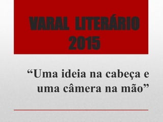 VARAL LITERÁRIO
2015
“Uma ideia na cabeça e
uma câmera na mão”
 