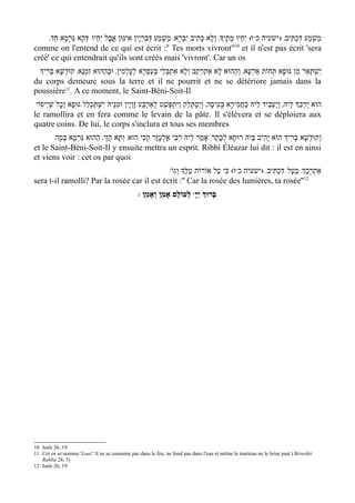 '‫ ו( יִחְיוּ מֵתֶיָך' וְלָא כְּתִיב יִבְרָא' מַשְׁמַע דְּבִרְי ָין אִינּוּן אֲבָל יִחְיוּ/ דְּהָא גַּרמָא חַד‬ww‫משְׁמַע דִּכְתִּיב' ) ישעיה כ‬
             ְ                                                                                                                      ַ
                                                                                              10
comme on l'entend de ce qui est écrit :'' Tes morts vivront'' et il n'est pas écrit 'sera
créé' ce qui entendrait qu'ils sont créés mais 'vivront'. Car un os
 ‫יִשְׁתְּאַר מִן גּוּפָא תְּחוֹת אַרְעָא' וְהַהוּא לָא אִתְרְקַב וְלָא אִתְבְּלֵי בְּעַפְרָא לְעָלְמִין' וּבְהַהוּא זִמְנָא' קוּדְשָׁא בְּרִיְך‬
du corps demeure sous la terre et il ne pourrit et ne se détériore jamais dans la
poussière11. A ce moment, le Saint-Béni-Soit-Il
/‫הוּא יֵרַכְֵּך לֵיהּ' וְיַעְבִיד לֵיהּ כַּחֲמִירָא בְּעִיסָה' וְיִסְתְּלַק וְיִתְפְּשַׁט לְאַרבַּע זָוְי ָין וּמִנֵּיהּ יִשְׁתַּכְלַל גּוּפָא וְכָל שַׁי ְיפוֹי‬
                                                        ְ
le ramollira et en fera comme le levain de la pâte. Il s'élèvera et se déploiera aux
quatre coins. De lui, le corps s'inclura et tous ses membres
       ‫וְקוּדְשָׁא בּרִיְך הוּא יָהִיב בֵּיהּ רוּחָא לְבָתַר/ אָמַר לֵיהּ רִבִּי אֶלְעָזָר הָכִי הוּא/ וְתָא חֲזֵי' הַהוּא גַּרמָא בְּמָה‬
                ְ                                                                                               ְ
et le Saint-Béni-Soit-Il y ensuite mettra un esprit. Ribbi Éléazar lui dit : il est en ainsi
et viens voir : cet os par quoi
                                             /w‫ו( כִּי טַל אוֹרוֹת טַלֶָּך וְגוֹ‬ww‫אתרְכְַך/ בַּטָּל/ דִּכְתִּיב' )ישעיה כ‬
                                                                                                              ְ ִ
                                                                                                         12
sera t-il ramolli? Par la rosée car il est écrit :'' Car la rosée des lumières, ta rosée''
                                                   : ‫ לְעוֹלָם אָמֵן וְאָמֵן‬wָ‫בָּרוְּך יְי‬




10 Isaïe 26, 19
11 Cet os se nomme 'Louz' 'il ne se consume pas dans le feu, ne fond pas dans l'eau et même le marteau ne le brise pas( ( Béreshit
   Rabba 28, 3)
12 Isaïe 26, 19
 
