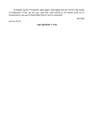 ‫וּנְשָׁקֵיהּ' אָמַר' חַיּ ֶיָך בְּרִי הַאי מִלָּה שָׁבַקְנָא בְּגִינְָך' וְהַשְׁתָּא יָדַעְנָא' דְקוּדְשָׁא בְּרִיְך הוּא בּעֵי לְאַעְטְּרָא לְָך‬
                         ָ
et l'embrassa. Il dit: sur tes vies, mon fils, cette parole je l'ai laissée pour toi et
maintenant je sais que le Saint-Béni-Soit-Il veut te couronner
                                                                                                                        /‫בְּאוֹרי ְיתָא‬
                                                                                                                                ַ
avec la Torah.
                                                : ‫ לְעוֹלָם אָמֵן וְאָמֵן‬wָ‫בָּרוְּך יְי‬
 