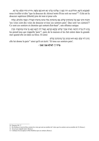 '‫ אֱֹלהֵינוּ עָלֵינוּ/ דָּא הוּא נֹעַם עִלָּאָה' )חירו( חֵידוּ דְּכֹלָּא/ וְעַל דָּא‬wָ ‫( וִיהִי נֹעַם יְי‬w‫לְאַתְעֲרָא וְלֵימָא' ) תהלים צ‬
nous éveiller et dire ''que la douceur de Adonaï notre D.ieu soit sur nous''10. Cela est la
douceur supérieur (liberté) joie de tout et pour cela
  ‫דּרָכֶיהּ דַּרְכֵי נֹעַם וְכָל נְתִיבוֹתֶיה שָׁלוֹם/ מַאן נְתִיבוֹתֶיהָ/ אִלֵּין אִינּוּן נְתִיבוֹת וּשׁבִילִין' דְּנַפְקֵי מִלְּעֵילָּא' וְכֻלְּהוּ‬
                                         ְ                                                   ָ                                     ְ
'ses voies sont des voies de douceur et tous ses sentiers paix'. Que sont 'ses sentiers'?
Ce sont ces sentiers et chemins qui sortent d'en-haut11, une alliance unique
  ‫נָקִיט לוֹן בְּרִית יְחִידָאי' דּאִיהוּ אקְרֵי שָׁלוֹם' שְׁלמָא דְּבֵיתָא' וְעָאִיל לוֹן לְיַמָּא רַבָּא' כַּד אִיהוּ בְּתוּקפֵּיהּ/ וּכְדֵין‬
               ְ                                                        ָ               ִ      ְ
                                                12
les prend tous qui s'appelle 'paix' , paix de la maison et les fait entrer dans la grande
mer quand elle est dans sa force. Et ainsi
                                               /‫יָהִיב לֵיהּ שְׁלָם/ הֲדָא הוּא דִכְתִיב וְכָל נְתִיבוֹתֶיה שָׁלוֹם‬
                                                      ָ
                                13
elle lui donne la paix ainsi qu'il est écrit :' Et tous ses sentiers paix'.
                                                : ‫ לְעוֹלָם אָמֵן וְאָמֵן‬wָ‫בָּרוְּך יְי‬




10   Psaumes 90, 17
11   De Hokhma et non de Bina comme les voies qui sont au nombre de 3 alors que les sentiers sont au nombre de 32 ( Ramac).
12   Yessod qui s'appelle 'paix' (Ramac).
13   L'alliance/Yessod apaise la Mer/Malkhout par ces sentiers (Ramac).
 