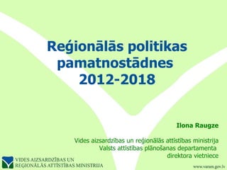 Reģionālās politikas pamatnostādnes  2012-2018 Ilona Raugze Vides aizsardzības un reģionālās attīstības ministrija Valsts attīstības plānošanas departamenta  direktora vietniece 