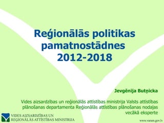 Reģionālās politikas pamatnostādnes  2012-2018 Jevgēnija Butņicka Vides aizsardzības un reģionālās attīstības ministrija Valsts attīstības plānošanas departamenta Reģionālās attīstības plānošanas nodaļas vecākā eksperte 