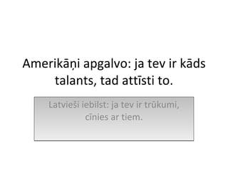 Amerikāņi apgalvo: ja tev ir kāds talants, tad attīsti to. Latvieši iebilst: ja tev ir trūkumi, cīnies ar tiem. 
