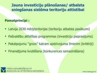 Jauna investīciju plānošanas/ atbalsta sniegšanas sistēma teritoriju attīstībai Pamatprincipi  : Latvija 2030   mērķteritorijas (teritoriju atbalsta pasākumi) Pašvaldību attīstības programmas (investīciju pieprasījums) Pakalpojumu “grozs” katram apdzīvojuma līmenim (kritēriji) Finansējuma kvotēšana (konkurences   samazināšana) 