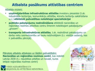 Atbalsta pasākums attīstības centriem Atbalsta virzieni: uzņēmējdarbības infrastruktūras attīstība  investoru piesaistei (t.sk. industriālās teritorijas, komunikāciju attīstība, kūrortu teritoriju sakārtošana u.c.)  atbilstoši pašvaldības noteiktajai specializācijai publisko pakalpojumu nodrošināšana  atbilstoši nacionālas un reģionālas nozīmes attīstības centru līmenim noteiktajam pakalpojumu „grozam” transporta infrastruktūras attīstība , t.sk. nodrošinot pakalpojumu un darba vietu sasniedzamību arī lauku iedzīvotājiem (t.i. vietējie autoceļi, kas ir pašvaldību pārziņā) Plānotais atbalsts attieksies uz šādām pašvaldībām: Nacionālas un reģionālas nozīmes centri , kas noteikti Latvija 2030 (t.i. republikas pilsētas un novadi, kuros  ietilpst reģionālas nozīmes centri) 