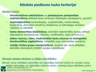 Atbalsta pasākums lauku teritorijai Atbalsta virzieni: infrastruktūras sakārtošana  un  pakalpojumu pieejamības nodrošināšana  atbilstoši lauku teritorijai noteiktajam pakalpojumu „grozam” uzņēmējdarbības  konkurētspēja,  produktivitāte, modernizācija, kooperācija, stimulējot inovatīvus risinājumus un tehnoloģiju ieviešanu ražošanā un pārstādē lauku ekonomikas dažādošana , sekmējot nodarbinātību laukos, attīstot atjaunojamo energoresursu ražošanu, amatniecību, lauku tūrismu u.c. dabas resursu, vides, tradicionālās lauku ainavas un bioloģiskās daudzveidības saglabāšana , integrētās augu aizsardzības ieviešanai vietējo rīcības grupu nostiprināšana , iesaistot tās  lauku attīstības aktivitāšu īstenošanā (LEADER pieejas turpināšana) Plānotais atbalsts attieksies uz šādām pašvaldībām: : Novadi, kuros neietilpst nacionālas vai reģionālas nozīmes centrs un novadu, kuros ietilpst nacionālas vai reģionālas nozīmes centrs, teritorija ārpus attīstības centra 