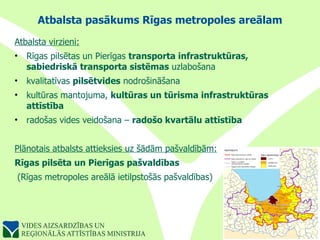 Atbalsta pasākums Rīgas metropoles areālam Atbalsta virzieni: Rīgas pilsētas un Pierīgas  transporta infrastruktūras, sabiedriskā transporta sistēmas  uzlabošana kvalitatīvas  pilsētvides  nodrošināšana kultūras mantojuma,  kultūras un tūrisma infrastruktūras attīstība radošas vides veidošana –  radošo kvartālu attīstība Plānotais atbalsts attieksies uz šādām pašvaldībām: Rīgas pilsēta un Pierīgas pašvaldības (Rīgas metropoles areālā ietilpstošās pašvaldības) 