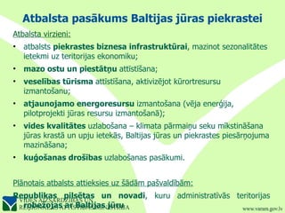 Atbalsta pasākums Baltijas jūras piekrastei Atbalsta virzieni: atbalsts  piekrastes biznesa infrastruktūrai , mazinot sezonalitātes ietekmi uz teritorijas ekonomiku; mazo ostu un piestātņu  attīstīšana;  veselības tūrisma  attīstīšana, aktivizējot kūrortresursu izmantošanu;  atjaunojamo energoresursu  izmantošana (vēja enerģija, pilotprojekti jūras resursu izmantošanā);  vides kvalitātes  uzlabošana – klimata pārmaiņu seku mīkstināšana jūras krastā un upju ietekās, Baltijas jūras un piekrastes piesārņojuma mazināšana;  kuģošanas drošības  uzlabošanas pasākumi. Plānotais atbalsts attieksies uz šādām pašvaldībām: Republikas pilsētas un novadi , kuru administratīvās teritorijas  robežojas ar Baltijas jūru 