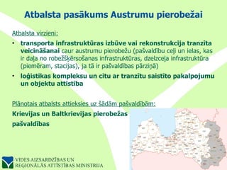 Atbalsta pasākums Austrumu pierobežai Atbalsta virzieni: transporta infrastruktūras izbūve vai rekonstrukcija tranzīta veicināšanai  caur austrumu pierobežu (pašvaldību ceļi un ielas, kas ir daļa no robežšķērsošanas infrastruktūras, dzelzceļa infrastruktūra (piemēram, stacijas), ja tā ir pašvaldības pārziņā) loģistikas kompleksu un citu ar tranzītu saistīto pakalpojumu un objektu attīstība Plānotais atbalsts attieksies uz šādām pašvaldībām: Krievijas un Baltkrievijas pierobežas  pašvaldības 