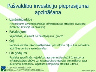 Pašvaldību investīciju pieprasījuma apzināšana Uzņēmējdarbība Finansējums uzņēmējdarbības infrastruktūras attīstībai investoru piesaistei (vietējo un ārvalstu) Pakalpojumi Vajadzības, kas izriet no pakalpojumu „groza” Ceļi   Nepieciešamība rekonstruēt/izbūvēt pašvaldību ceļus, kas nodrošina attīstības centru sasniedzamību Citi gadījumi Papildus specifiskās vajadzības austrumu pierobežā (transporta infrastruktūras izbūve vai rekonstrukcija tranzīta veicināšanai caur austrumu pierobežu, loģistikas kompleksu attīstība u.tml.) 