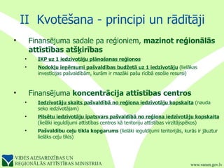 II  Kvotēšana - principi un rādītāji Finansējuma sadale pa reģioniem,  mazinot reģionālās attīstības atšķirības  IKP uz 1 iedzīvotāju plānošanas reģionos   Nodokļu ieņēmumi pašvaldības budžetā uz 1 iedzīvotāju   (lielākas investīcijas pašvaldībām, kurām ir mazāki pašu rīcībā esošie resursi) Finansējuma  koncentrācija attīstības centros Iedzīvotāju skaits pašvaldībā no reģiona iedzīvotāju kopskaita   (nauda seko iedzīvotājam) Pilsētu iedzīvotāju īpatsvars pašvaldībā no reģiona iedzīvotāju kopskaita   (lielāki ieguldījumi attīstības centros kā teritoriju attīstības virzītājspēkos) Pašvaldību ceļu tīkla kopgarums  (lielāki ieguldījumi teritorijās, kurās ir jāuztur lielāks ceļu tīkls) 