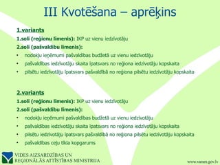 III Kvotēšana – aprēķins 1.variants 1.solī (reģionu līmenis):  IKP uz vienu iedzīvotāju 2.solī (pašvaldību līmenis):   nodokļu ieņēmumi pašvaldības budžetā uz vienu iedzīvotāju pašvaldības iedzīvotāju skaita īpatsvars no reģiona iedzīvotāju kopskaita  pilsētu iedzīvotāju īpatsvars pašvaldībā no reģiona pilsētu iedzīvotāju kopskaita  2.variants 1.solī (reģionu līmenis):  IKP uz vienu iedzīvotāju 2.solī (pašvaldību līmenis):   nodokļu ieņēmumi pašvaldības budžetā uz vienu iedzīvotāju pašvaldības iedzīvotāju skaita īpatsvars no reģiona iedzīvotāju kopskaita  pilsētu iedzīvotāju īpatsvars pašvaldībā no reģiona pilsētu iedzīvotāju kopskaita  pašvaldības ceļu tīkla kopgarums 