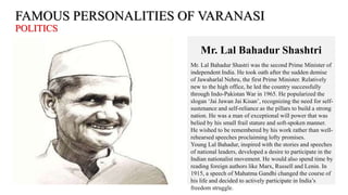 FAMOUS PERSONALITIES OF VARANASI
POLITICS
Mr. Lal Bahadur Shashtri
Mr. Lal Bahadur Shastri was the second Prime Minister of
independent India. He took oath after the sudden demise
of Jawaharlal Nehru, the first Prime Minister. Relatively
new to the high office, he led the country successfully
through Indo-Pakistan War in 1965. He popularized the
slogan ‘Jai Jawan Jai Kisan’, recognizing the need for self-
sustenance and self-reliance as the pillars to build a strong
nation. He was a man of exceptional will power that was
belied by his small frail stature and soft-spoken manner.
He wished to be remembered by his work rather than well-
rehearsed speeches proclaiming lofty promises.
Young Lal Bahadur, inspired with the stories and speeches
of national leaders, developed a desire to participate in the
Indian nationalist movement. He would also spend time by
reading foreign authors like Marx, Russell and Lenin. In
1915, a speech of Mahatma Gandhi changed the course of
his life and decided to actively participate in India’s
freedom struggle.
 