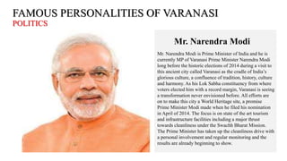 FAMOUS PERSONALITIES OF VARANASI
POLITICS
Mr. Narendra Modi
Mr. Narendra Modi is Prime Minister of India and he is
currently MP of Varanasi Prime Minister Narendra Modi
long before the historic elections of 2014 during a visit to
this ancient city called Varanasi as the cradle of India’s
glorious culture, a confluence of tradition, history, culture
and harmony. As his Lok Sabha constituency from where
voters elected him with a record margin, Varanasi is seeing
a transformation never envisioned before. All efforts are
on to make this city a World Heritage site, a promise
Prime Minister Modi made when he filed his nomination
in April of 2014. The focus is on state of the art tourism
and infrastructure facilities including a major thrust
towards cleanliness under the Swachh Bharat Mission.
The Prime Minister has taken up the cleanliness drive with
a personal involvement and regular monitoring and the
results are already beginning to show.
 