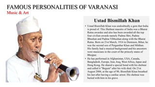 FAMOUS PERSONALITIES OF VARANASI
Music & Art
Ustad Bismillah Khan
• Ustad Bismillah Khan was undoubtedly a gem that India
is proud of. This Shehnai maestro of India was a Bharat
Ratna awardee and also has been awarded all the top
four civilian awards namely Padma Shri, Padma
Bhushan and Padma Vibhushan along with the Bharat
Ratna. Born on 21st March, 1916 in Dumraon, Bihar, he
was the second son of Paigambar Khan and Mitthan.
His family had a musical background and his ancestors
were musicians in the court of the princely states of
Bhojpur.
• He has performed in Afghanistan, USA, Canada,
Bangladesh, Europe, Iran, Iraq, West Africa, Japan and
Hong Kong. He shared a special bond with his shehnai
and called it "Begum" after his wife died. On 21st
August 2006, at the age of 90, Bismillah Khan breathed
his last after having a cardiac arrest. His shehnai was
buried with him in his grave.
 