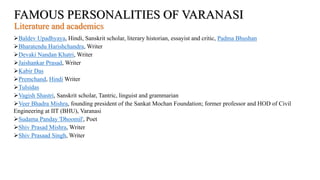 FAMOUS PERSONALITIES OF VARANASI
Literature and academics
Baldev Upadhyaya, Hindi, Sanskrit scholar, literary historian, essayist and critic, Padma Bhushan
Bharatendu Harishchandra, Writer
Devaki Nandan Khatri, Writer
Jaishankar Prasad, Writer
Kabir Das
Premchand, Hindi Writer
Tulsidas
Vagish Shastri, Sanskrit scholar, Tantric, linguist and grammarian
Veer Bhadra Mishra, founding president of the Sankat Mochan Foundation; former professor and HOD of Civil
Engineering at IIT (BHU), Varanasi
Sudama Panday 'Dhoomil', Poet
Shiv Prasad Mishra, Writer
Shiv Prasaad Singh, Writer
 