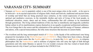 VARANASI CITY- SUMMARY
• Varanasi, or Banaras as it is popularly called, is one of the most unique cities in the world….to be seen to
be believed--- in its myriad expressions of religious faith, rituals and festivals, traditional and ancient forms
of worship and belief that are being practised since centuries, in the varied expressions of asceticism,
spiritual and meditative exercises, in the inimitable rhythm and style of living of the local people, in
traditional education, music, dance and art forms, craftsmanship that still continue to be transmitted
through generations. The living cultural traditions of this city that so matchlessly and magically symbolise
Indian culture in all its manifestations express themselves in an equally exceptional architectural ambience.
The river Ganga that is the source and the culmination of the spiritual and life energy of Varanasi, enhances
and adorns, with a special transcendence, the lofty stone structures that decorate its eastern banks.
• The riverfront and the long uninterrupted stretch of 83 Ghats is the façade of the architectural zone being
proposed for inscription in the World Heritage List of UNESCO. These Ghats have been witness, through
the centuries, to great saints like the Buddha and Mahavira, to poets like Kabir and Tulsidas, to religious
philosophers like the Sankracharya and to millions of pilgrims who still carry the light of faith through
generations and who make Banaras so special. It is no wonder everyone who has visited or heard about
Varanasi marvels why it hasn’t yet been included in the UNESCO List.
 