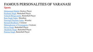 FAMOUS PERSONALITIES OF VARANASI
Sports
Mohammed Shahid, Hockey Player
Prashanti Singh, Basketball Player
Vishesh Bhriguvanshi, Basketball Player
Ram Singh Yadav, Marathon
Narsingh Pancham Yadav, Wrestler
Bernard Brodhurst, Cricketer
Maharajkumar of Vizianagram, Cricketer
Divya Singh, Basketball Player
Akanksha Singh, Basketball Player
Pratima Singh, Basketball Player
 