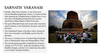 • Sarnath, 10km from Varanasi, is one of the most
revered Buddhist pilgrimage centers. It is believed that
after attaining the Enlightenment at Bodh Gaya, it was
here that Lord Buddha preached his first sermon,
sanctified as Maha Dharm Chakra Parivartan.
• The great Dhamekh Stupa and several other structures
stand testimony to the importance the place enjoyed at
that time.
• The Chaukhandi Stupa is the place where, during his
first visit to Sarnath, Lord Buddha met his first five
disciples.
• The area is a treasure trove of archaeological findings
such as Dharmrajika Stupa and Mulgandhkuti Vihar.
• The smooth glistening pillar established by Emperor
Ashoka in 273-232 B.C. marks the foundation of the
Buddhist Sangha, and the Lion Capital atop this pillar
is now India's National Emblem.
SARNATH VARANASI
 