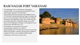 • The Ramnagar Fort is a fortification in Ramnagar,
Varanasi, India. It is located near the Ganga River on its
eastern bank, opposite to the Tulsi Ghat.
The sandstone structure was built in the Mughal style in
1750 by Kashi Naresh Raja Balwant Singh. At present, the
fort is not in a good shape. It has been the home of Kashi
Nareshsince the eighteenth century. The current king and
the resident of the fort is Pelu bhiru Singh, who is also
known as the Maharaja of Varanasi even though this royal
title has been abolished since 1971
• The building was constructed with creamy
coloured chunar sandstone. It is built in
typical Mughal style of architecture.[1] The fort houses the
Veda Vyasa Temple, a museum, and the king's residential
complex.[3] There is also a Dakshin Mukhi temple
of Hanuman, which faces towards south.
RAM NAGAR FORT VARANASI
 