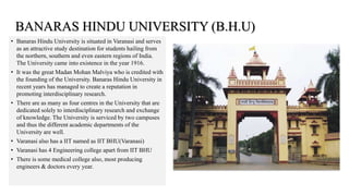 • Banaras Hindu University is situated in Varanasi and serves
as an attractive study destination for students hailing from
the northern, southern and even eastern regions of India.
The University came into existence in the year 1916.
• It was the great Madan Mohan Malviya who is credited with
the founding of the University. Banaras Hindu University in
recent years has managed to create a reputation in
promoting interdisciplinary research.
• There are as many as four centres in the University that are
dedicated solely to interdisciplinary research and exchange
of knowledge. The University is serviced by two campuses
and thus the different academic departments of the
University are well.
• Varanasi also has a IIT named as IIT BHU(Varanasi)
• Varanasi has 4 Engineering college apart from IIT BHU
• There is some medical college also, most producing
engineers & doctors every year.
BANARAS HINDU UNIVERSITY (B.H.U)
 