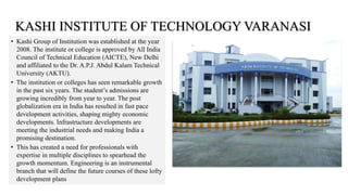 • Kashi Group of Institution was established at the year
2008. The institute or college is approved by All India
Council of Technical Education (AICTE), New Delhi
and affiliated to the Dr. A.P.J. Abdul Kalam Technical
University (AKTU).
• The institution or colleges has seen remarkable growth
in the past six years. The student’s admissions are
growing incredibly from year to year. The post
globalization era in India has resulted in fast pace
development activities, shaping mighty economic
developments. Infrastructure developments are
meeting the industrial needs and making India a
promising destination.
• This has created a need for professionals with
expertise in multiple disciplines to spearhead the
growth momentum. Engineering is an instrumental
branch that will define the future courses of these lofty
development plans
KASHI INSTITUTE OF TECHNOLOGY VARANASI
 