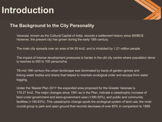 Introduction
The Background to the City Personality
Varanasi, known as the Cultural Capital of India, records a settlement history since 800BCE.
However, the present city has grown during the early 18th century.
The main city spreads over an area of 84.55 km2, and is inhabited by 1.21 million people.
The impact of intense development pressures is harder in the old city centre where population densi
ty reaches to 500 to 700 persons/ha.
Till mid 19th century the urban landscape was dominated by tracts of garden-groves and
linking water bodies and drains that helped to maintain ecological order and escape from water
logging.
Under the 'Master Plan 2011' the expanded area proposed for the Greater Varanasi is
179.27 km2. The major changes since 1991 as in the Plan, indicate a catastrophic increase of
land under government and semi-government uses (+390.50%), and public and community
facilities (+190.63%). This catastrophic change spoils the ecological system of land use; the most
crucial group is park and open ground that records decrease of over 60% in comparison to 1999.
 