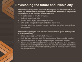 Envisioning the future and livable city
The following five general principles should guide the development of a li
vable city on the lines of ecological sustainability; these should be given m
ore attention in the Varanasi Master Plan 2031:
• Be better places to live, for everyone.
• Underpin growth and jobs.
• Leave a sound legacy for future generations
• Offer better linkages to regions and other major cities
• Integrate within and between transport and land use, urban form, and new
technologies.
The following principles that are more specific should guide mobility withi
n an accessible city:
• Take a system approach for whole network.
• Limit the need for travel and if it is not possible distance to be traveled.
• Separate major flow of freight and passengers by separate network.
• Relieve people of the need to ‘drive’ vehicles, thus freeing their travel time
for more personal or productive tasks, for example, using non-crowded ‘pu
blic’ transport and intelligent transport systems to permit automatic operat
ion of road vehicles
 