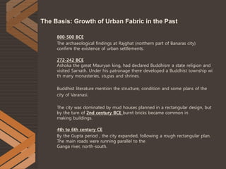 800-500 BCE
The archaeological findings at Rajghat (northern part of Banaras city)
confirm the existence of urban settlements.
272-242 BCE
Ashoka the great Mauryan king, had declared Buddhism a state religion and
visited Sarnath. Under his patronage there developed a Buddhist township wi
th many monasteries, stupas and shrines.
Buddhist literature mention the structure, condition and some plans of the
city of Varanasi.
The city was dominated by mud houses planned in a rectangular design, but
by the turn of 2nd century BCE burnt bricks became common in
making buildings.
4th to 6th century CE
By the Gupta period , the city expanded, following a rough rectangular plan.
The main roads were running parallel to the
Ganga river, north-south.
The Basis: Growth of Urban Fabric in the Past
 