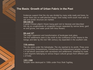 Evidences support that the city was divided by many wide roads and lanes, ho
wever there was no well-planned design. Even today north-south main axial ro
ads and similar structure are marked.
606-648 CE
A great Chinese pilgrim Hsüan-tsang paid visit to Varanasi and described
the city as conglomerate of congested houses separated by narrow lanes, gard
en and groves, and water pools with lotus flowers.
8th and 12th
The major expansion and transformation of landscape took place.
The first settlements were in the north to the confluence of the Varana to the
Ganga, and later by the mid 10th century city expanded in the southern side.
11th century
The city came under the Gahadvalas .The city reached to its zenith. Three zone
s surrounding Omkareshvara, Vishveshvara and Kedareshvara temples came ou
t in full bloom associated with sacredness and settlements, inhabited by trade
s and migrants belonging to various linguo-cultural groups from different part
s of India.
1351-1388
Temples were destroyed in 1300s under Firoz Shah Tughlaq.
The Basis: Growth of Urban Fabric in the Past
 