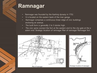 Ramnagar
• Ramnagar was founded by the Kashiraj dynasty in 1752.
• It is located on the eastern bank of the river ganga.
• Ramnagar comprises a continuous linear edge of civic buildings
enclosing an avenue.
• The built form is generally 2 to 3 stories high.
• The civic spine connect the fort at the western end to the city gate at the e
astern end. Strategic location of ramnagar Plan of ramnagar Ramnagar fort.
 