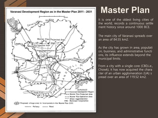 Master Plan
It is one of the oldest living cities of
the world, records a continuous settle
ment history since around 1000 BCE.
The main city of Varanasi spreads over
an area of 84.55 km2.
As the city has grown in area, populati
on, business, and administrative functi
ons, its influence extends beyond the
municipal limits.
From a city with a single core (CBD,i.e.,
Chowk), it has now acquired the chara
cter of an urban agglomeration (UA) s
pread over an area of 119.52 km2.
 