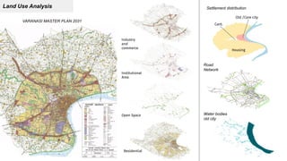 Land Use Analysis
VARANASI MASTER PLAN 2031
Residential
Open Space
Institutional
Area
Industry
and
commerce
Cant.
Housing
Old /Core city
Settlement distribution
Road
Network
Water bodies
old city
 