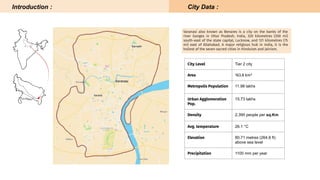 City Level Tier 2 city
Area 163.8 km²
Metropolis Population 11.98 lakhs
Urban Agglomeration
Pop.
15.73 lakhs
Density 2,395 people per sq.Km
Avg. temperature 26.1 °C
Elevation 80.71 metres (264.8 ft)
above sea level
Precipitation 1100 mm per year
Varanasi also known as Benares is a city on the banks of the
river Ganges in Uttar Pradesh, India, 320 kilometres (200 mi)
south-east of the state capital, Lucknow, and 121 kilometres (75
mi) east of Allahabad. A major religious hub in India, it is the
holiest of the seven sacred cities in Hinduism and Jainism.
Introduction : City Data :
 