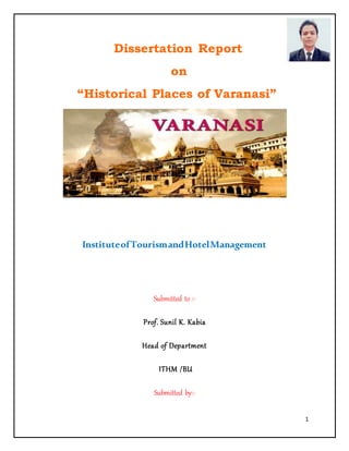 1
Dissertation Report
on
“Historical Places of Varanasi”
InstituteofTourismandHotelManagement
Submitted to :-
Prof. Sunil K. Kabia
Head of Department
ITHM /BU
Submitted by:-
 