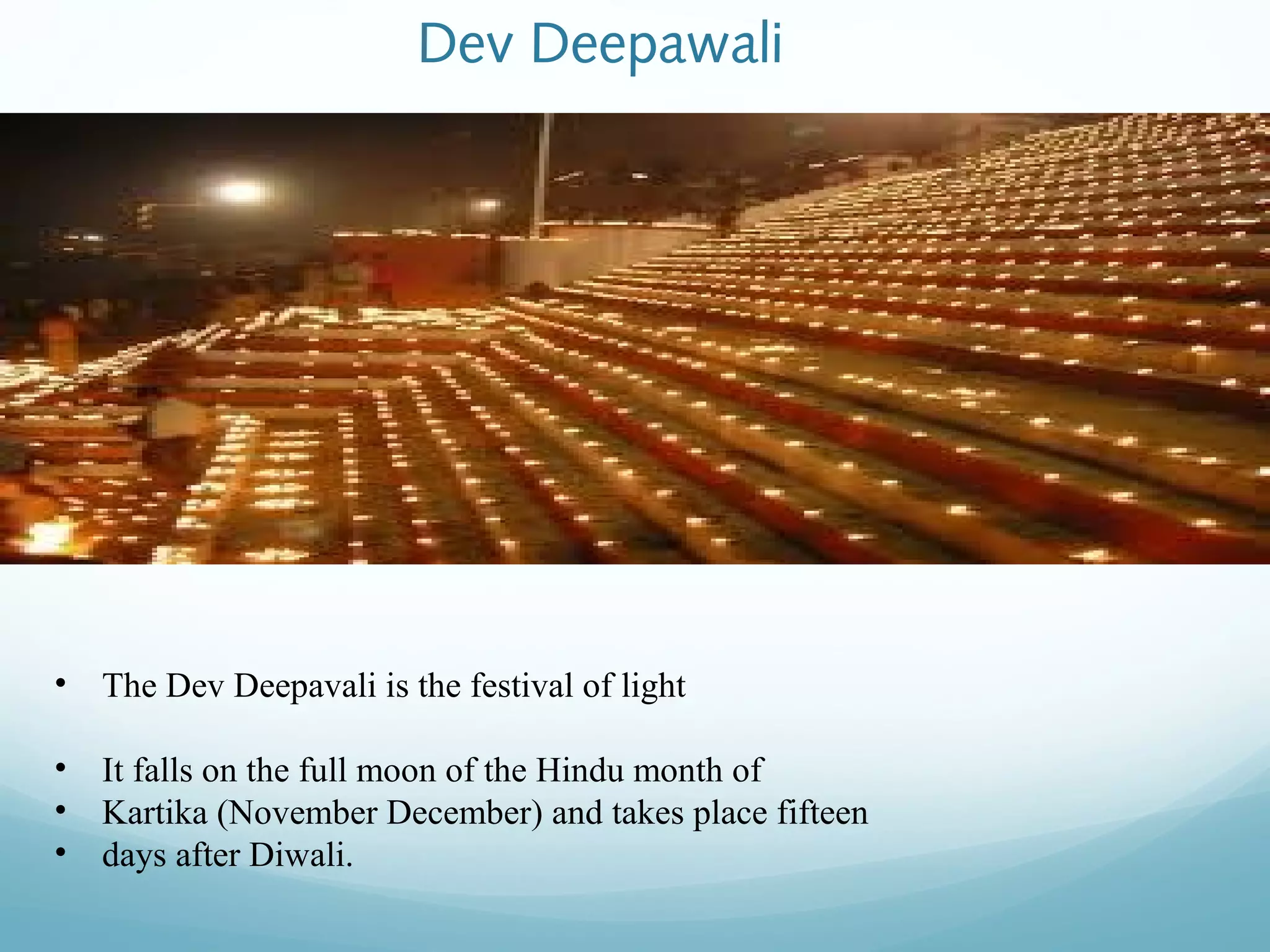 Dev Deepawali
• The Dev Deepavali is the festival of light
• It falls on the full moon of the Hindu month of
• Kartika (November December) and takes place fifteen
• days after Diwali.
 