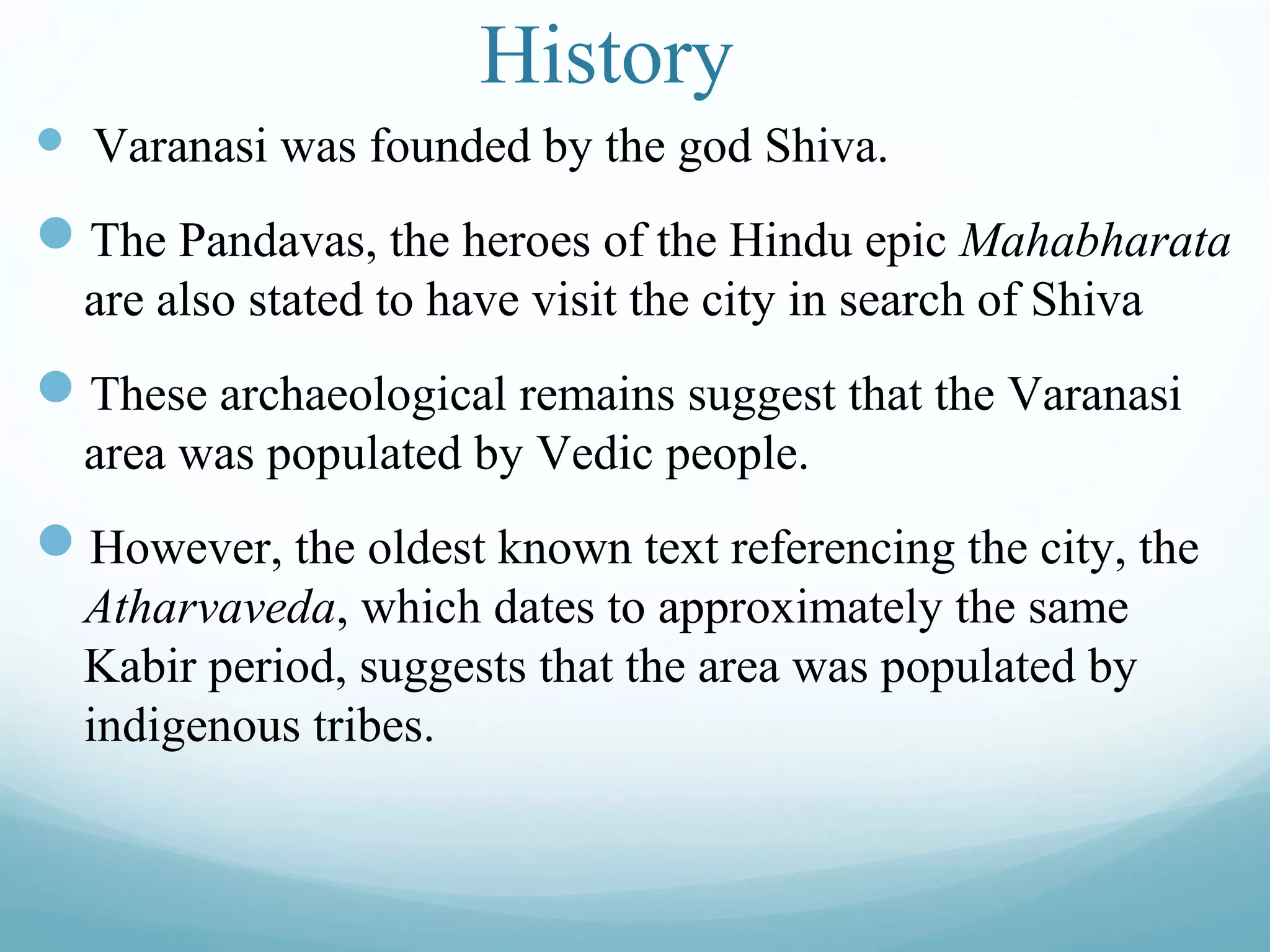 History
 Varanasi was founded by the god Shiva.
The Pandavas, the heroes of the Hindu epic Mahabharata
are also stated to have visit the city in search of Shiva
These archaeological remains suggest that the Varanasi
area was populated by Vedic people.
However, the oldest known text referencing the city, the
Atharvaveda, which dates to approximately the same
Kabir period, suggests that the area was populated by
indigenous tribes.
 