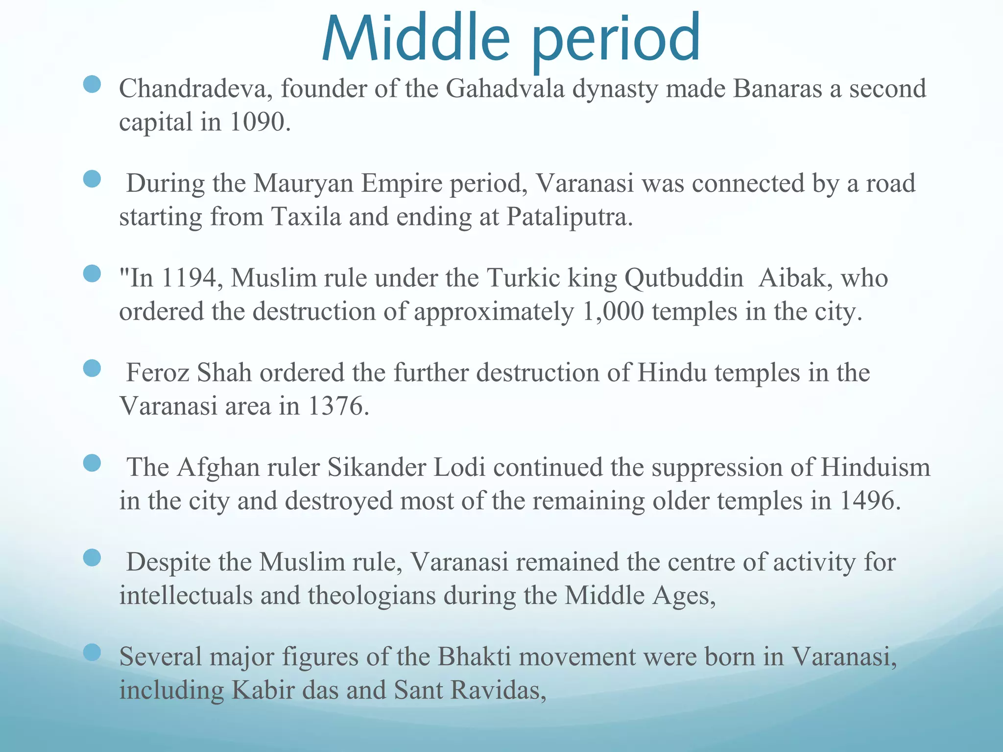 Middle period
 Chandradeva, founder of the Gahadvala dynasty made Banaras a second
capital in 1090.
 During the Mauryan Empire period, Varanasi was connected by a road
starting from Taxila and ending at Pataliputra.
 "In 1194, Muslim rule under the Turkic king Qutbuddin Aibak, who
ordered the destruction of approximately 1,000 temples in the city.
 Feroz Shah ordered the further destruction of Hindu temples in the
Varanasi area in 1376.
 The Afghan ruler Sikander Lodi continued the suppression of Hinduism
in the city and destroyed most of the remaining older temples in 1496.
 Despite the Muslim rule, Varanasi remained the centre of activity for
intellectuals and theologians during the Middle Ages,
 Several major figures of the Bhakti movement were born in Varanasi,
including Kabir das and Sant Ravidas,
 