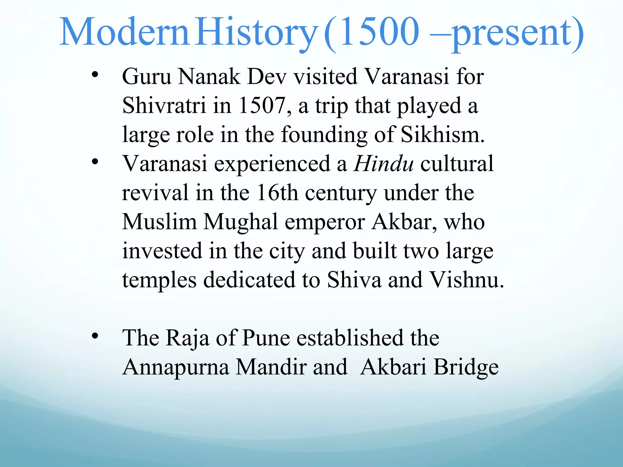 ModernHistory(1500 –present)
• Guru Nanak Dev visited Varanasi for
Shivratri in 1507, a trip that played a
large role in the founding of Sikhism.
• Varanasi experienced a Hindu cultural
revival in the 16th century under the
Muslim Mughal emperor Akbar, who
invested in the city and built two large
temples dedicated to Shiva and Vishnu.
• The Raja of Pune established the
Annapurna Mandir and Akbari Bridge
 