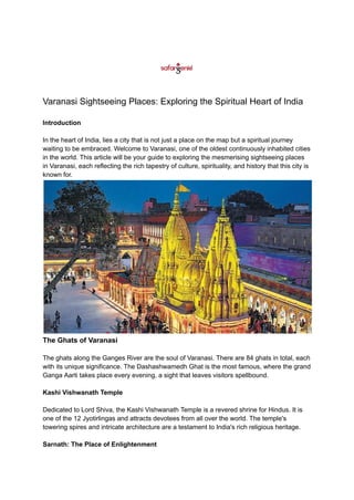 Varanasi Sightseeing Places: Exploring the Spiritual Heart of India
Introduction
In the heart of India, lies a city that is not just a place on the map but a spiritual journey
waiting to be embraced. Welcome to Varanasi, one of the oldest continuously inhabited cities
in the world. This article will be your guide to exploring the mesmerising sightseeing places
in Varanasi, each reflecting the rich tapestry of culture, spirituality, and history that this city is
known for.
The Ghats of Varanasi
The ghats along the Ganges River are the soul of Varanasi. There are 84 ghats in total, each
with its unique significance. The Dashashwamedh Ghat is the most famous, where the grand
Ganga Aarti takes place every evening, a sight that leaves visitors spellbound.
Kashi Vishwanath Temple
Dedicated to Lord Shiva, the Kashi Vishwanath Temple is a revered shrine for Hindus. It is
one of the 12 Jyotirlingas and attracts devotees from all over the world. The temple's
towering spires and intricate architecture are a testament to India's rich religious heritage.
Sarnath: The Place of Enlightenment
 