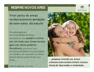 ... pessoas vivendo em áreas
urbanas mais verdes tinham menos
sinais de depressão e ansiedade.
Os pesquisadores,
da Universidade de Exeter,
constataram que passar a morar
em um local com áreas verdes
gera um efeito positivo
duradouro, enquanto que
aumentos de salários ou promoções
no trabalho, por exemplo, fornecem
apenas efeitos positivos de curto
prazo.
FONTE: G1.globo.com, 13/ 01/ 2014
Viver perto de áreas
verdes aumenta sensação
de bem-estar, diz estudo
RESPIRE NOVOS ARES
 