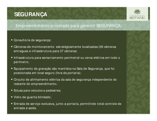 SEGURANÇA
 Consultoria de segurança;
 Câmeras de monitoramento estratégicamente localizadas (06 câmeras
entregues e infraestrutura para 37 câmeras;
 Infraestrutura para sensoriamento perimetral ou cerca elétrica em todo o
perímetro;
 Equipamento de gravação são mantidos na Sala de Segurança, que foi
posicionada em local seguro (fora da portaria);
 Circuito de alinhamento elétrica da sala de segurança independente do
restante do empreendimento;
 Eclusa para veículos e pedestres;
 Vidro de guarita blindado;
 Entrada de serviço exclusiva, junto a portaria, permitindo total controle de
entrada e saída.
Empreendimento projetado para garantir SEGURANÇA:
 