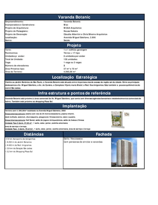 Empreendimento: Varanda Botanic
Incorporadora e Construtora: M ac
Projeto de Arquitetura: M CAA Arquitetos
Projeto de Paisagismo: Neusa Nakata
Projeto de Decoração Claudia Albertini e Chris Silveira Arquitetos
Localização: Avenida M iguel Estéfano, 2.800
Bairro: Saúde
Torre: 1 e 1 edificio garangem
Pavimentos: Térreo + 17 tipo
Unidades p/ andar: 8 unidades por andar
Total de Unidade: 138 unidades
Vaga: 1 vaga ou 2 vagas
Número de elevadores: 3
Área Privativa tipo: 57 m² e 70 m²
Área do Terreno: 4.095,06 m²
Terreno com 4. 095,06m² localizado na Avenida M iguel Estefáno, 2800
deck molhado, solarium, churrasqueira, playground, fitness externo, estar e quadra.
Unidade Tipo 2 dorm. 57,05 m² : 1 suíte, estar, jantar, cozinha americana
área de serviço e terraço.
Unidade Tipo: 3 dorm. 70 m²m²: 1 suíte, estar, jantar, coznha americana, área de serviço e terraço
Distâncias Fachada
• A 8 km Aeroporto de Congonhas Estilo: Neoclassico
• A 250 m do Jardim Botanico Com persianas de enrolar e varandas
• A 400 m da Rod. Imigrantes
• 2,8 km da Estação São Judas
• 2,2 km do Shopping Plaza Sul
Implantação
Vizinho ao Jardim Botânico de São Paulo, o Varanda Botanic está situado entre importaes vias de acesso da região sul da cidade. Entre as principais
destacamos a Av. M iguel Estefáno, a Av. do Cursino, o Complexo Vi[ario maria M aluf, a Rod. Dos Imigrantes. Esta também a poucos quilômetros do
metrô São Judas.
Áreas externas comuns: piscina com raia de 25 metros descoberta, piscina infantil,
Áreas internas comuns: Hall Social, salão de jogos e brinquedoteca, salão de festas e fitness
Infra estrutura e pontos de referência
Varanda Botanic está próximo a área comercial da Av. M iguel Estefáno, que conta com diversas agências bancárias e estabelecimentos comerciais de
bairro. Também está próximo ao shopping Plaza Sul.
Varanda Botanic
Localização Estratégica
Projeto
 