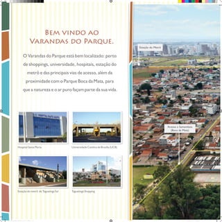Bem vindo ao
Varandas do Parque.
Estação do Metrô

O Varandas do Parque está bem localizado: perto
de shoppings, universidade, hospitais, estação do
metrô e das principais vias de acesso, além da
proximidade com o Parque Boca da Mata, para
que a natureza e o ar puro façam parte da sua vida.

Acesso a Samambaia
(Boca da Mata)

Hospital Santa Marta

Universidade Católica de Brasília (UCB)

Estação do metrô de Taguatinga Sul

Taguatinga Shopping

Book_Varandas_AGOSTO_2012_FINAL_2 2

28/08/2012 15:36:39

 