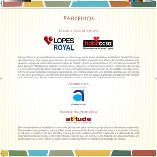Parceiros
Exclusividade de Vendas

A Lopes Royal é reconhecidamente a maior e melhor empresa do ramo imobiliário do Distrito Federal. Mas esse
reconhecimento não chegou gratuitamente, foi conquistado. Uma conquista que é fruto de tradição, planejamento,
variedade, segurança e bom atendimento.Tradição de mais de 34 anos de experiência no DF reforçada pelos outros 75
anos de Lopes. Planejamento para fazer sempre ótimos negócios e investimentos, visando o crescimento da empresa
e o desenvolvimento da cidade. Variedade na sua carteira de produtos para atender às necessidades de cada cliente,
dentro das suas realidades e condições. Segurança de uma empresa sólida com uma clientela satisfeita, que, sem dúvida,
ajuda a fazer da Lopes Royal a melhor e maior empresa do ramo imobiliário do Distrito Federal. De coração.

Arquitetura

Marketing imobiliario

Um empreendimento imobiliário é como uma pessoa: tem características próprias que o diferenciam dos demais.
Tem tamanho, tem aparência, tem cara. Tem nome, personalidade. É único. A Atitude, com sua experiência de mais
de 23 anos e a parceria de seus clientes, procura em cada trabalho encontrar a essência e a identidade de cada

Book_Varandas_AGOSTO_2012_FINAL_26 26

28/08/2012 15:37:15

 